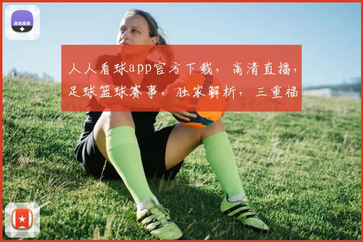 人人看球app官方下载，高清直播，足球篮球赛事，独家解析，三重福利，不容错过