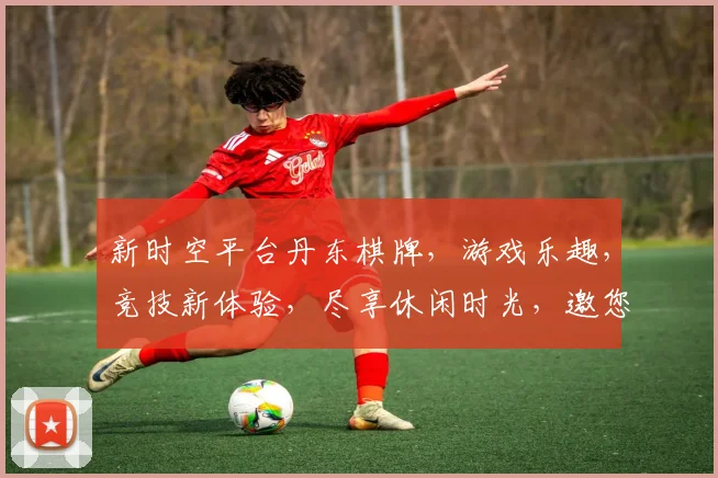 新时空平台丹东棋牌，游戏乐趣，竞技新体验，尽享休闲时光，邀您共享