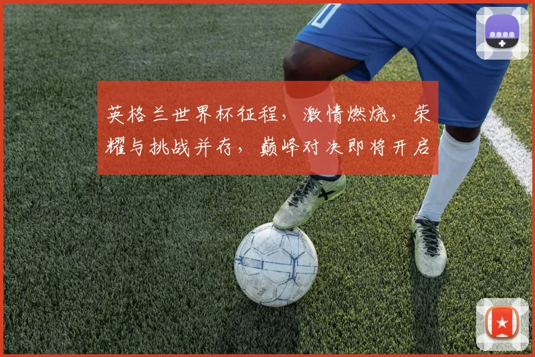 英格兰世界杯征程，激情燃烧，荣耀与挑战并存，巅峰对决即将开启