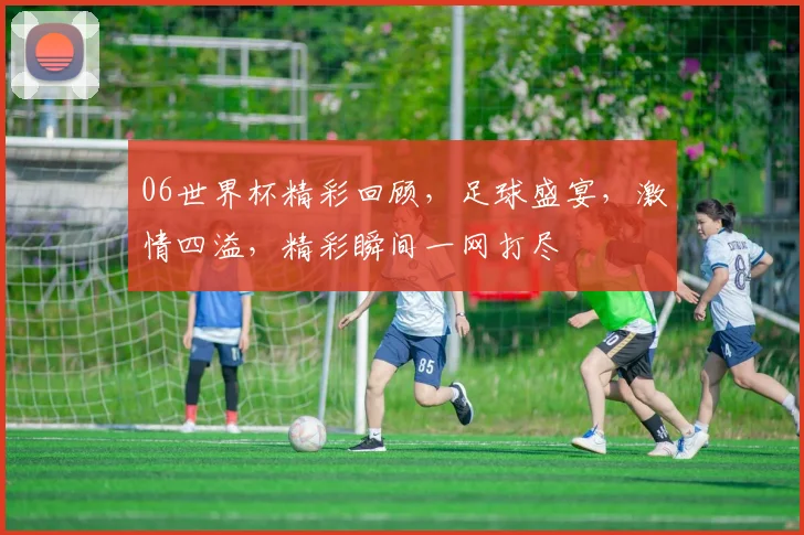 06世界杯精彩回顾，足球盛宴，激情四溢，精彩瞬间一网打尽